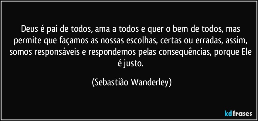 Deus é pai de todos, ama a todos e quer o bem de todos, mas permite que façamos as nossas escolhas, certas ou erradas, assim, somos responsáveis e respondemos pelas consequências, porque Ele é justo. (Sebastião Wanderley)