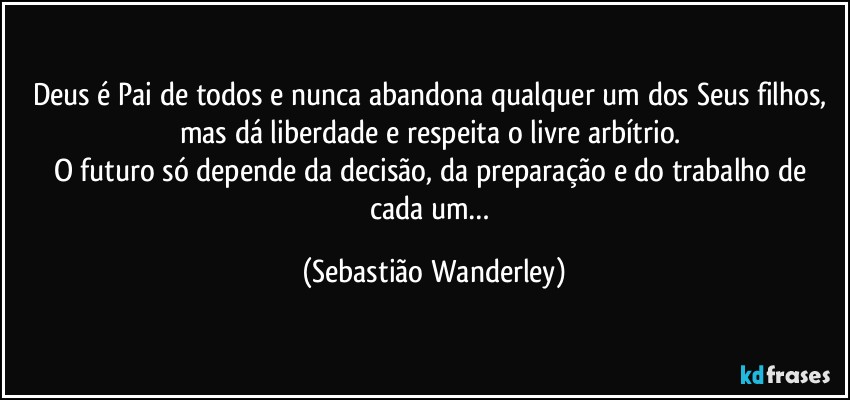 Deus é Pai de todos e nunca abandona qualquer um dos Seus filhos, mas dá liberdade e respeita o livre arbítrio. 
O futuro só depende da decisão, da preparação e do trabalho de cada um… (Sebastião Wanderley)
