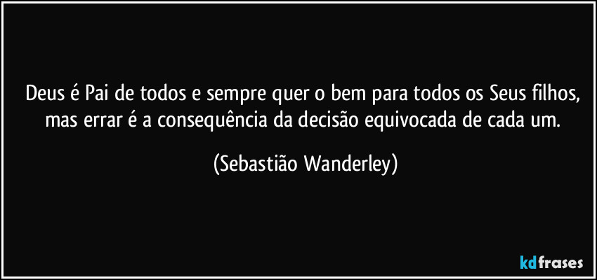 Deus é Pai de todos e sempre quer o bem para todos os Seus filhos, mas errar é a consequência da decisão equivocada de cada um. (Sebastião Wanderley)