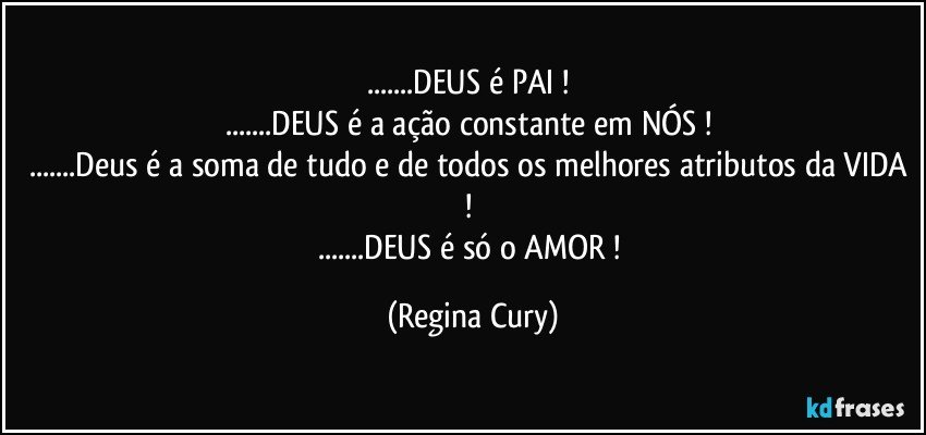 ...DEUS  é  PAI ! 
...DEUS é  a ação constante em NÓS ! 
...Deus é a soma de tudo e de todos os melhores atributos da VIDA ! 
...DEUS é só o AMOR ! (Regina Cury)