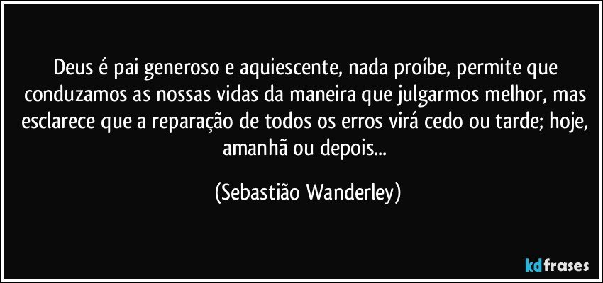 Deus é pai generoso e aquiescente, nada proíbe, permite que conduzamos as nossas vidas da maneira que julgarmos melhor, mas esclarece que a reparação de todos os erros virá cedo ou tarde; hoje, amanhã ou depois... (Sebastião Wanderley)