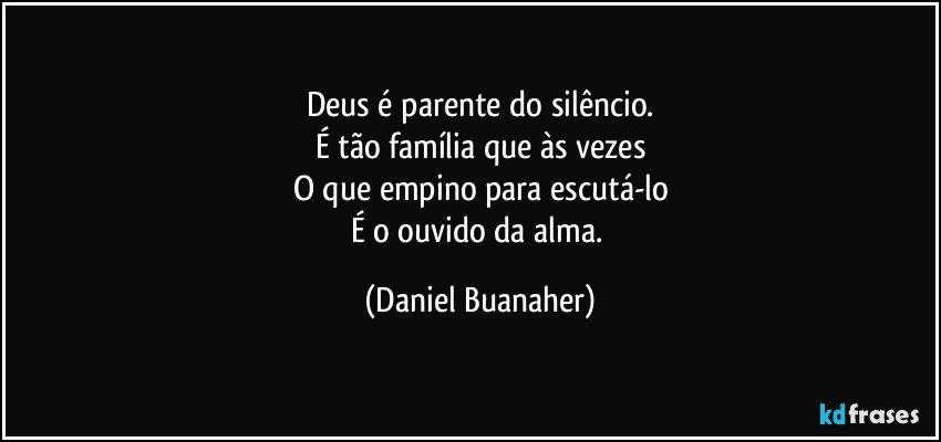 Deus é parente do silêncio.
É tão família que às vezes
O que empino para escutá-lo
É o ouvido da alma. (Daniel Buanaher)