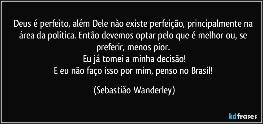 Deus é perfeito, além Dele não existe perfeição, principalmente na área da política. Então devemos optar pelo que é melhor ou, se preferir, menos pior. 
Eu já tomei a minha decisão!
E eu não faço isso por mim, penso no Brasil! (Sebastião Wanderley)