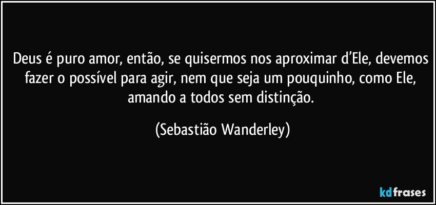 Deus é puro amor, então, se quisermos nos aproximar d’Ele, devemos fazer o possível para agir, nem que seja um pouquinho, como Ele, amando a todos sem distinção. (Sebastião Wanderley)