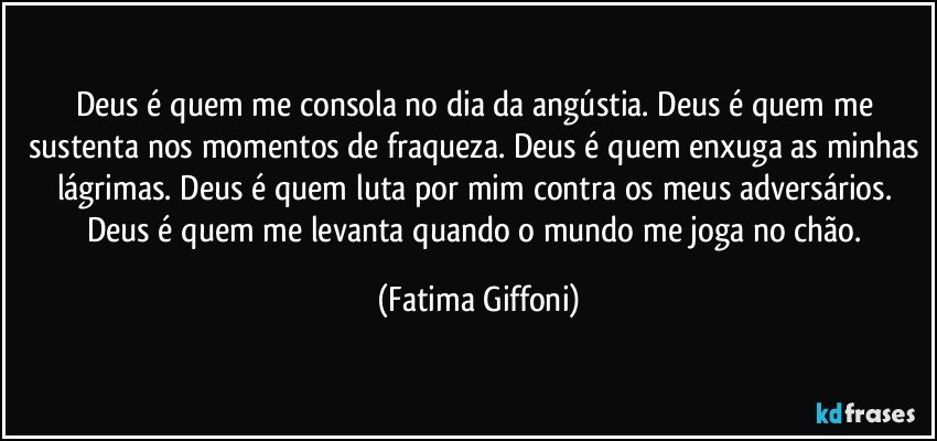 Deus é quem me consola no dia da angústia. Deus é quem me sustenta nos momentos de fraqueza. Deus é quem enxuga as minhas lágrimas. Deus é quem luta por mim contra os meus adversários. Deus é quem me levanta quando o mundo me joga no chão. (Fatima Giffoni)