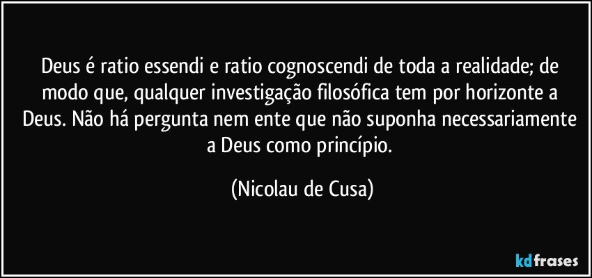 Deus é ratio essendi e ratio cognoscendi de toda a realidade; de modo que, qualquer investigação filosófica tem por horizonte a Deus. Não há pergunta nem ente que não suponha necessariamente a Deus como princípio. (Nicolau de Cusa)