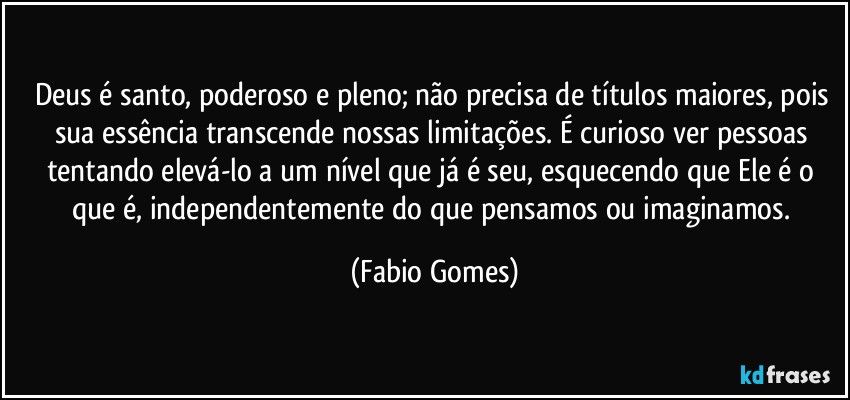 Deus é santo, poderoso e pleno; não precisa de títulos maiores, pois sua essência transcende nossas limitações. É curioso ver pessoas tentando elevá-lo a um nível que já é seu, esquecendo que Ele é o que é, independentemente do que pensamos ou imaginamos. (Fabio Gomes)