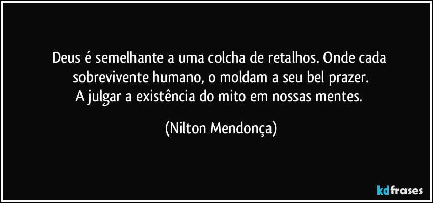 Deus é semelhante a uma colcha de retalhos. Onde cada sobrevivente humano, o moldam a seu bel prazer.
A julgar a existência do mito em nossas mentes. (Nilton Mendonça)