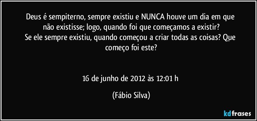 Deus é sempiterno, sempre existiu e NUNCA houve um dia em que não existisse; logo, quando foi que começamos a existir?
Se ele sempre existiu, quando começou a criar todas as coisas? Que começo foi este?


16 de junho de 2012 às 12:01 h (Fábio Silva)