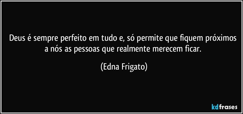 Deus é sempre perfeito em tudo e, só permite que fiquem próximos a nós as pessoas que realmente merecem ficar. (Edna Frigato)