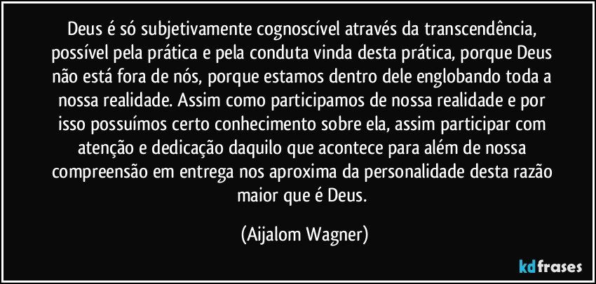 Deus é só subjetivamente cognoscível através da transcendência, possível pela prática e pela conduta vinda desta prática, porque Deus não está fora de nós, porque estamos dentro dele englobando toda a nossa realidade. Assim como participamos de nossa realidade e por isso possuímos certo conhecimento sobre ela, assim participar com atenção e dedicação daquilo que acontece para além de nossa compreensão em entrega nos aproxima da personalidade desta razão maior que é Deus. (Aijalom Wagner)