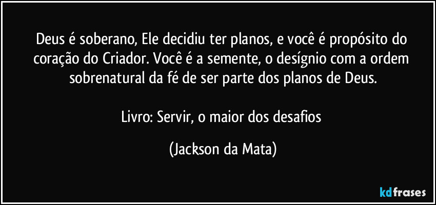 Deus é soberano, Ele decidiu ter planos, e você é propósito do coração do Criador. Você é a semente, o desígnio com a ordem sobrenatural da fé de ser parte dos planos de Deus.

Livro: Servir, o maior dos desafios (Jackson da Mata)