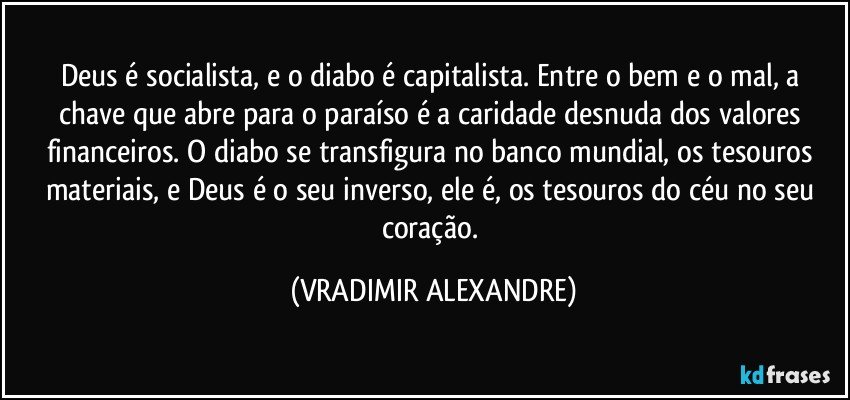 Deus é socialista, e o diabo é capitalista. Entre o bem e o mal, a chave que abre para o paraíso é a caridade desnuda dos valores financeiros. O diabo se transfigura no banco mundial, os tesouros materiais, e Deus é o seu inverso, ele é, os tesouros do céu no seu coração. (VRADIMIR ALEXANDRE)