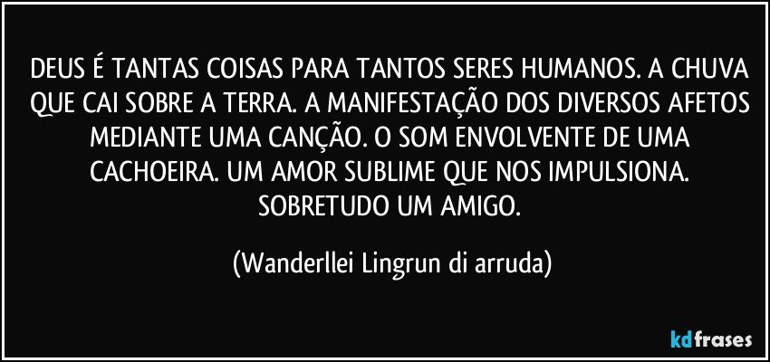 DEUS É TANTAS COISAS PARA TANTOS SERES HUMANOS. A CHUVA QUE CAI SOBRE A TERRA. A MANIFESTAÇÃO DOS DIVERSOS AFETOS MEDIANTE UMA CANÇÃO. O SOM ENVOLVENTE DE UMA CACHOEIRA. UM AMOR SUBLIME QUE NOS IMPULSIONA. SOBRETUDO UM AMIGO. (Wanderllei Lingrun di arruda)