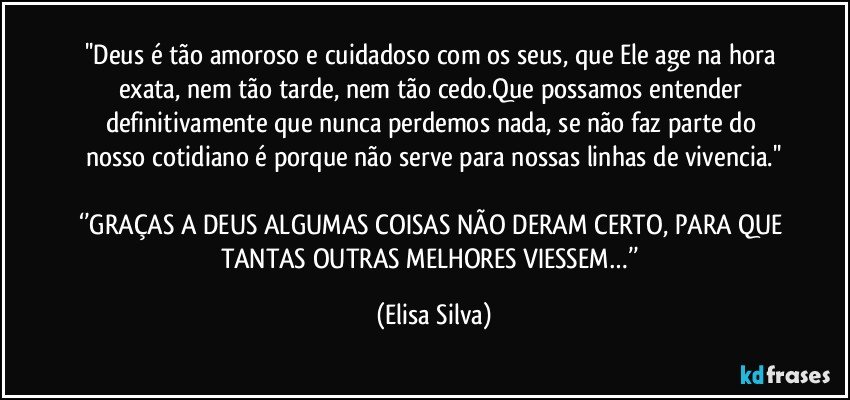 ''Deus é tão amoroso e cuidadoso com os seus, que Ele age na hora exata, nem tão tarde, nem tão cedo.Que possamos entender definitivamente que nunca perdemos nada, se não faz parte do nosso cotidiano é porque não serve para nossas linhas de vivencia.''
 
‘’GRAÇAS A DEUS ALGUMAS COISAS NÃO DERAM CERTO, PARA QUE TANTAS OUTRAS MELHORES VIESSEM…’’ (Elisa Silva)