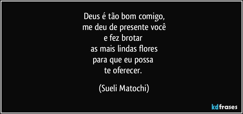 Deus é tão bom comigo,
me deu de presente você
e fez brotar 
as mais lindas flores
para que eu possa 
te oferecer. (Sueli Matochi)