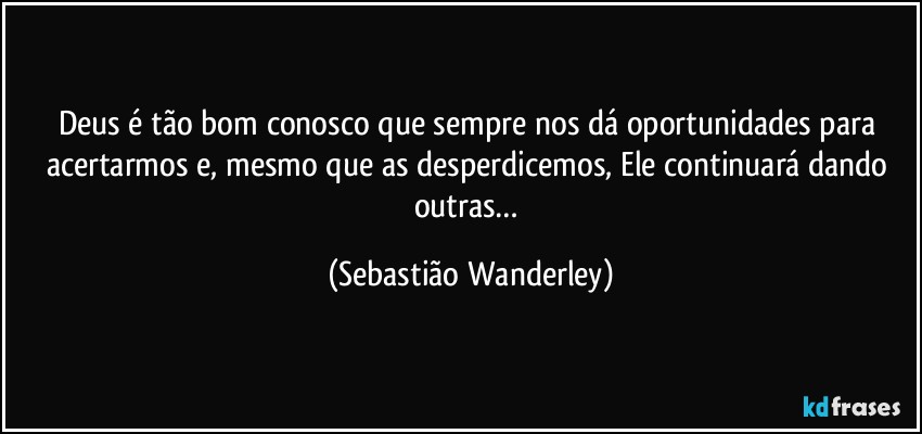 Deus é tão bom conosco que sempre nos dá oportunidades para acertarmos e, mesmo que as desperdicemos, Ele continuará dando outras… (Sebastião Wanderley)