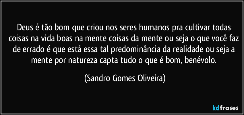 Deus é tão bom que criou nos seres humanos pra cultivar todas coisas na vida boas na mente coisas da mente ou seja o que você faz de errado é que está essa tal predominância da realidade ou seja a mente por natureza capta tudo o que é bom, benévolo. (Sandro Gomes Oliveira)