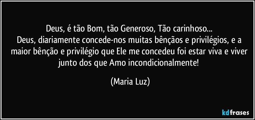 Deus, é tão Bom, tão Generoso, Tão carinhoso... 
Deus, diariamente concede-nos muitas bênçãos e privilégios, e a maior bênção e privilégio que Ele me concedeu foi estar viva e viver junto dos que Amo incondicionalmente! (Maria Luz)