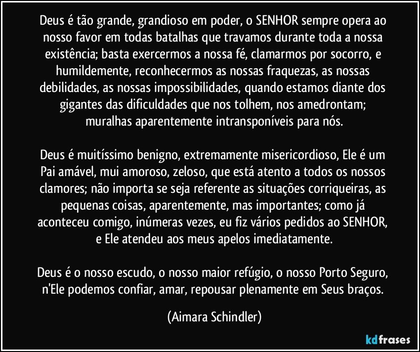 Deus é tão grande, grandioso em poder, o SENHOR sempre opera ao nosso favor em todas batalhas que travamos durante toda a nossa existência; basta exercermos a nossa fé, clamarmos por socorro, e humildemente, reconhecermos as nossas fraquezas, as nossas debilidades, as nossas impossibilidades, quando estamos diante dos gigantes das dificuldades que nos tolhem, nos amedrontam; muralhas aparentemente intransponíveis para nós.

Deus é muitíssimo benigno, extremamente misericordioso, Ele é um Pai amável, mui amoroso, zeloso, que está atento a todos os nossos clamores; não importa se seja referente as situações corriqueiras, as pequenas coisas, aparentemente, mas importantes; como já aconteceu comigo, inúmeras vezes, eu fiz vários pedidos ao SENHOR, e Ele atendeu aos meus apelos imediatamente.

Deus é o nosso escudo, o nosso maior refúgio, o nosso Porto Seguro, n'Ele  podemos confiar, amar, repousar plenamente em Seus braços. (Aimara Schindler)