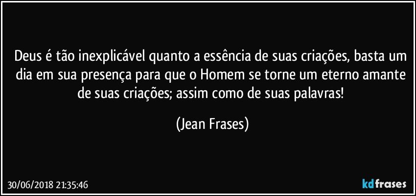 Deus é tão inexplicável quanto a essência de suas criações, basta um dia em sua presença para que o Homem se torne um eterno amante de suas criações; assim como de suas palavras! (Jean Frases)