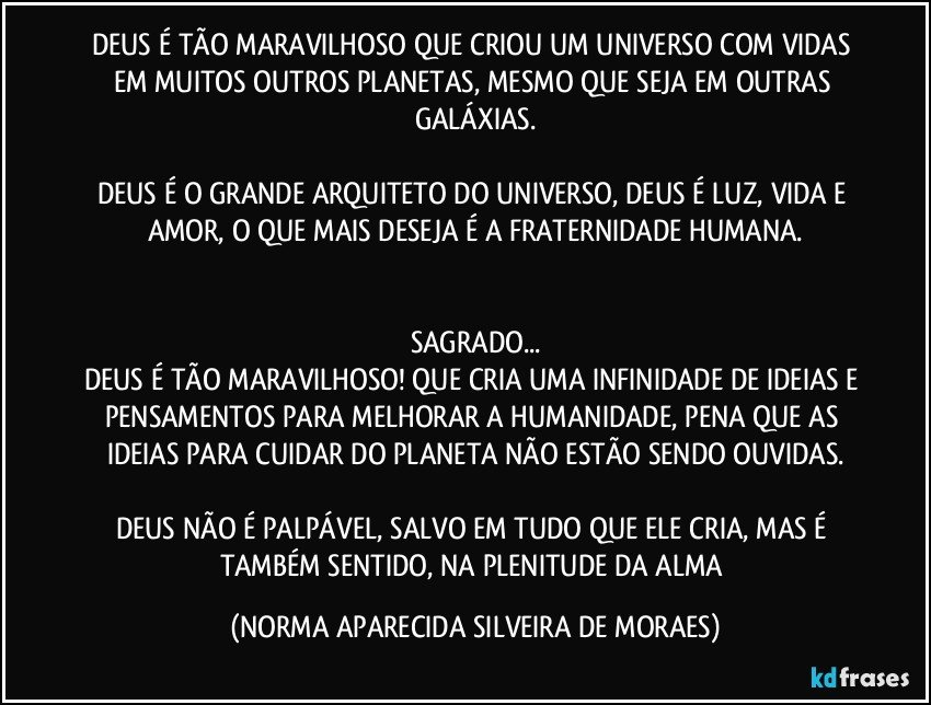 DEUS É TÃO MARAVILHOSO QUE CRIOU UM UNIVERSO COM VIDAS EM MUITOS OUTROS PLANETAS, MESMO QUE SEJA EM OUTRAS GALÁXIAS.

DEUS É O GRANDE ARQUITETO DO UNIVERSO, DEUS É LUZ, VIDA E AMOR, O QUE MAIS DESEJA É A FRATERNIDADE HUMANA.


SAGRADO...
DEUS É TÃO MARAVILHOSO! QUE CRIA UMA INFINIDADE DE IDEIAS E PENSAMENTOS PARA MELHORAR A HUMANIDADE, PENA QUE AS IDEIAS PARA CUIDAR DO PLANETA NÃO ESTÃO SENDO OUVIDAS.

DEUS NÃO É PALPÁVEL, SALVO EM TUDO QUE ELE CRIA, MAS É TAMBÉM SENTIDO, NA PLENITUDE DA ALMA (NORMA APARECIDA SILVEIRA DE MORAES)