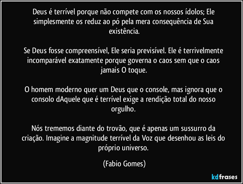 Deus é terrível porque não compete com os nossos ídolos; Ele simplesmente os reduz ao pó pela mera consequência de Sua existência.
Se Deus fosse compreensível, Ele seria previsível. Ele é terrivelmente incomparável exatamente porque governa o caos sem que o caos jamais O toque.
O homem moderno quer um Deus que o console, mas ignora que o consolo dAquele que é terrível exige a rendição total do nosso orgulho.
Nós trememos diante do trovão, que é apenas um sussurro da criação. Imagine a magnitude terrível da Voz que desenhou as leis do próprio universo. (Fabio Gomes)
