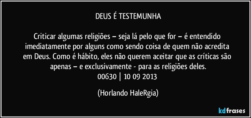 DEUS É TESTEMUNHA

Criticar algumas religiões – seja lá pelo que for – é entendido imediatamente por alguns como sendo coisa de quem não acredita em Deus. Como é hábito, eles não querem aceitar que as críticas são apenas – e exclusivamente - para as religiões deles.
00630 | 10/09/2013 (Horlando HaleRgia)