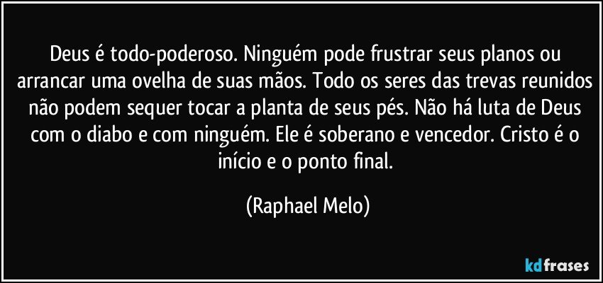 Deus é todo-poderoso. Ninguém pode frustrar seus planos ou arrancar uma ovelha de suas mãos. Todo os seres das trevas reunidos não podem sequer tocar a planta de seus pés. Não há luta de Deus com o diabo e com ninguém. Ele é soberano e vencedor. Cristo é o início e o ponto final. (Raphael Melo)