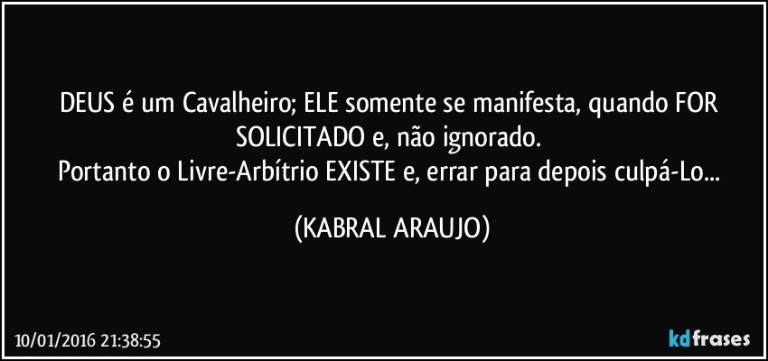 DEUS é um Cavalheiro; ELE somente se manifesta, quando FOR SOLICITADO e, não ignorado. 
Portanto o Livre-Arbítrio EXISTE e, errar para depois culpá-Lo... (KABRAL ARAUJO)