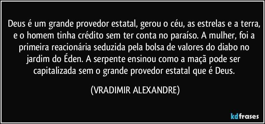 Deus é um grande provedor estatal, gerou o céu, as estrelas e a terra, e o homem tinha crédito sem ter conta no paraíso. A mulher, foi a primeira reacionária seduzida pela bolsa de valores do diabo no jardim do Éden. A serpente ensinou como a maçã pode ser capitalizada sem o grande provedor estatal que é Deus. (VRADIMIR ALEXANDRE)