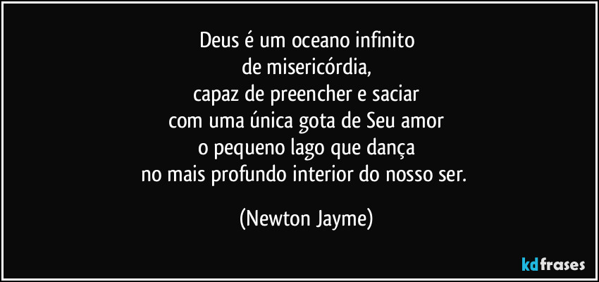 Deus é um oceano infinito
de misericórdia,
capaz de preencher e saciar
com uma única gota de Seu amor
o pequeno lago que dança
no mais profundo interior do nosso ser. (Newton Jayme)