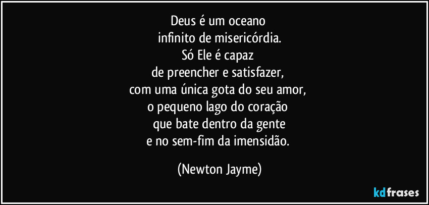 Deus é um oceano 
infinito de misericórdia.
Só Ele é capaz 
de preencher e satisfazer, 
com uma única gota do seu amor, 
o pequeno lago do coração 
que bate dentro da gente
e no sem-fim da imensidão. (Newton Jayme)