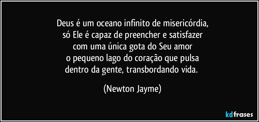 Deus é um oceano infinito de misericórdia.
Só Ele é capaz de preencher e satisfazer, 
com uma única gota do seu amor, 
o pequeno lago do coração que bate 
dentro da gente. (Newton Jayme)