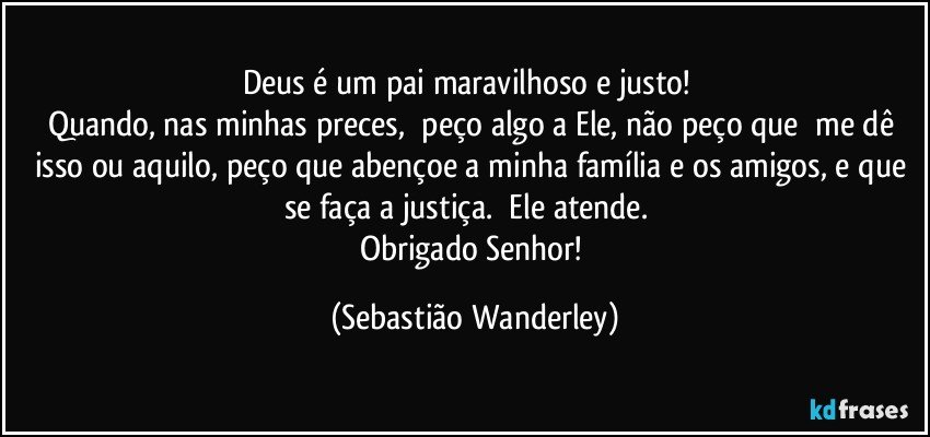 Deus é um pai maravilhoso e justo! 
Quando, nas minhas preces, peço algo a Ele, não peço que me dê isso ou aquilo, peço que abençoe a minha família e os amigos, e que se faça a justiça. Ele atende. 
Obrigado Senhor! (Sebastião Wanderley)