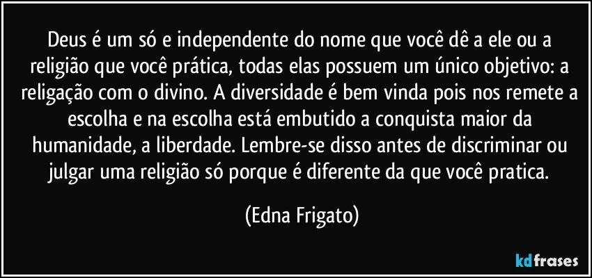 Deus é um só e independente do nome que você dê a ele ou a religião que você prática, todas elas possuem um único objetivo: a religação com o divino. A diversidade é bem vinda pois nos remete a escolha e na escolha está embutido a conquista maior da humanidade, a liberdade. Lembre-se disso antes de discriminar ou julgar uma religião só porque é diferente da que você pratica. (Edna Frigato)