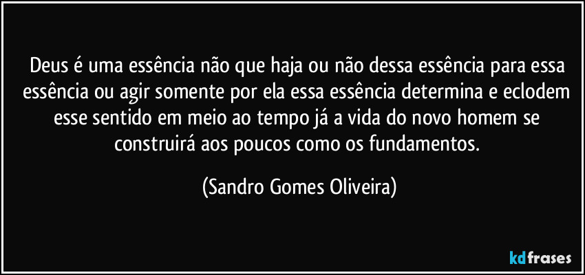 Deus é uma essência não que haja ou não dessa essência para essa essência ou agir somente por ela essa essência determina e eclodem esse sentido em meio ao tempo já a vida do novo homem se construirá aos poucos como os fundamentos. (Sandro Gomes Oliveira)