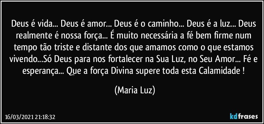 Deus é vida... Deus é amor... Deus é o caminho... Deus é a luz... Deus realmente é nossa força... É muito necessária a fé bem firme num tempo tão triste e distante dos que amamos como o que estamos vivendo...Só Deus para nos fortalecer na Sua Luz, no Seu Amor... Fé e esperança... Que a força Divina supere toda esta Calamidade ! (Maria Luz)