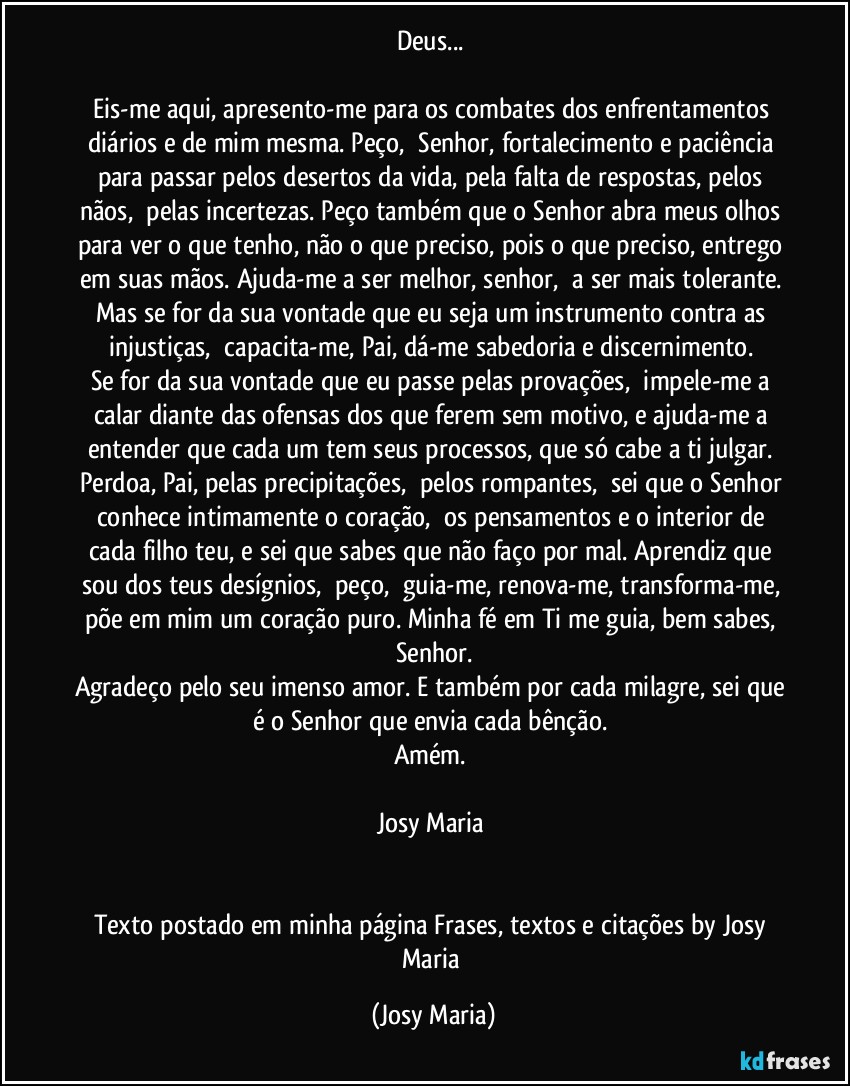 Deus... 

Eis-me aqui, apresento-me para os combates dos enfrentamentos diários e de mim mesma. Peço,  Senhor, fortalecimento e paciência para passar pelos desertos da vida, pela falta de respostas, pelos nãos,  pelas incertezas. Peço também que o Senhor abra meus olhos para ver o que tenho, não o que preciso, pois o que preciso, entrego em suas mãos. Ajuda-me a ser melhor, senhor,  a ser mais tolerante. Mas se for da sua vontade que eu seja um instrumento contra as injustiças,  capacita-me, Pai, dá-me sabedoria e discernimento. 
Se for da sua vontade que eu passe pelas provações,  impele-me a calar diante das ofensas dos que ferem sem motivo, e ajuda-me a entender que cada um tem seus processos, que só cabe a ti julgar. Perdoa, Pai, pelas precipitações,  pelos rompantes,  sei que o Senhor conhece intimamente o coração,  os pensamentos e o interior de cada filho teu, e sei que sabes que não faço por mal. Aprendiz que sou dos teus desígnios,  peço,  guia-me, renova-me, transforma-me, põe em mim um coração puro. Minha fé em Ti me guia, bem sabes, Senhor.
Agradeço pelo seu imenso amor. E também por cada milagre, sei que é o Senhor que envia cada bênção. 
Amém. 

Josy Maria 


Texto postado em minha página Frases,  textos e citações by Josy Maria (Josy Maria)