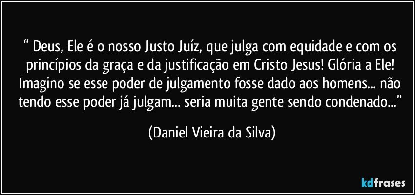 “ Deus, Ele é o nosso Justo Juíz, que julga com equidade e com os princípios da graça e da justificação em Cristo Jesus! Glória a Ele! Imagino se esse poder de julgamento fosse dado aos homens... não tendo esse poder já julgam... seria muita gente sendo condenado...” (Daniel Vieira da Silva)