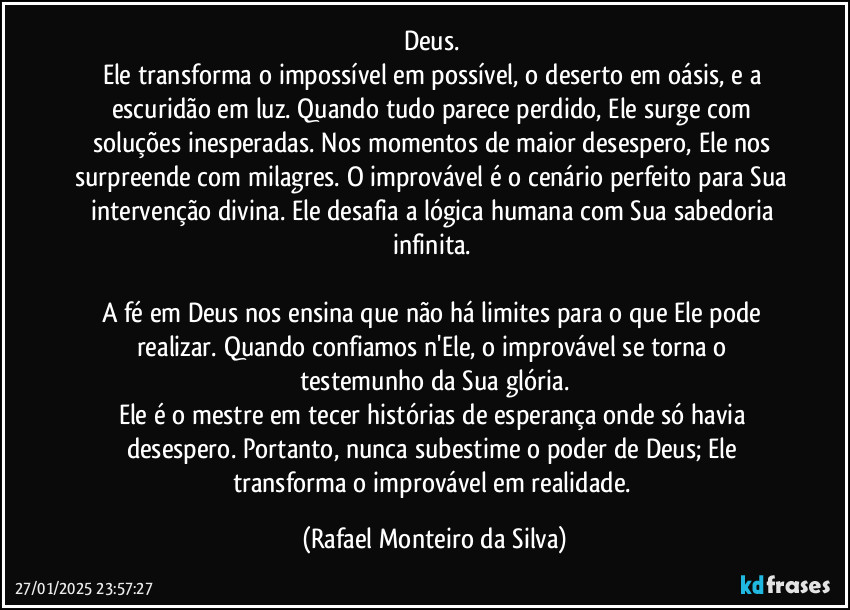 Deus. 
Ele transforma o impossível em possível, o deserto em oásis, e a escuridão em luz. Quando tudo parece perdido, Ele surge com soluções inesperadas. Nos momentos de maior desespero, Ele nos surpreende com milagres. O improvável é o cenário perfeito para Sua intervenção divina. Ele desafia a lógica humana com Sua sabedoria infinita. 

A fé em Deus nos ensina que não há limites para o que Ele pode realizar. Quando confiamos n'Ele, o improvável se torna o testemunho da Sua glória.
Ele é o mestre em tecer histórias de esperança onde só havia desespero. Portanto, nunca subestime o poder de Deus; Ele transforma o improvável em realidade. (Rafael Monteiro da Silva)