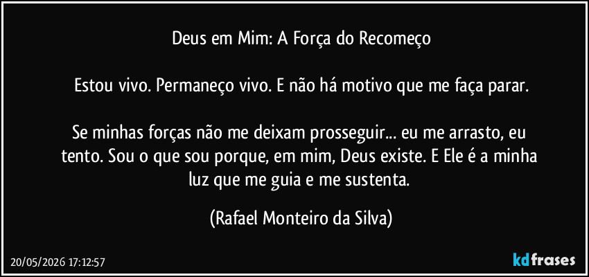 Deus em Mim: A Força do Recomeço

Estou vivo. Permaneço vivo. E não há motivo que me faça parar.

Se minhas forças não me deixam prosseguir... eu me arrasto, eu tento. Sou o que sou porque, em mim, Deus existe. E Ele é a minha luz que me guia e me sustenta. (Rafael Monteiro da Silva)