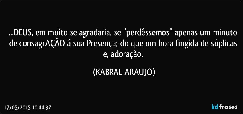 ...DEUS, em muito se agradaria, se "perdêssemos" apenas um minuto de consagrAÇÃO á sua Presença; do que um hora fingida de súplicas e, adoração. (KABRAL ARAUJO)