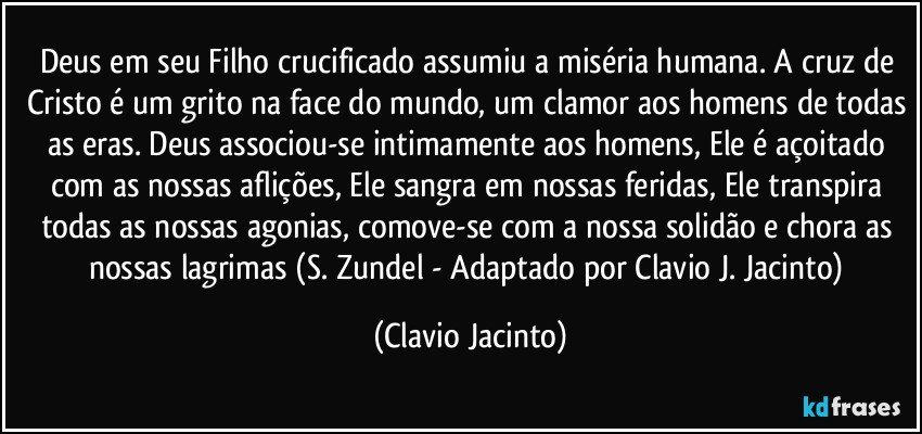 Deus em seu Filho crucificado assumiu a miséria humana. A cruz de Cristo é um grito na face do mundo, um clamor aos homens de todas as eras. Deus associou-se intimamente aos homens, Ele é açoitado com as nossas aflições, Ele sangra em nossas feridas, Ele transpira todas as nossas agonias, comove-se com a nossa solidão e chora as nossas lagrimas (S. Zundel - Adaptado por Clavio J. Jacinto) (Clavio Jacinto)