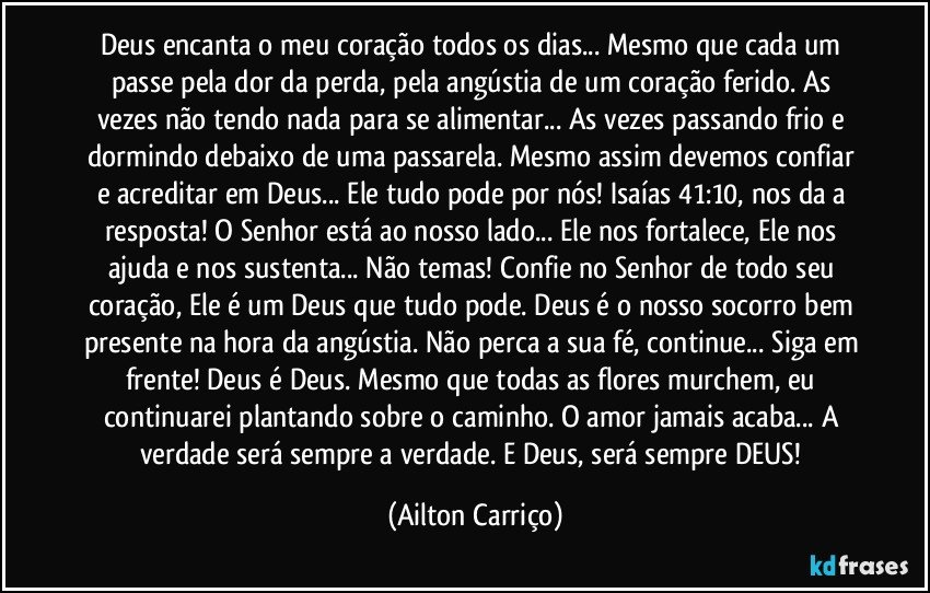 Deus encanta o meu coração todos os dias... Mesmo que cada um passe pela dor da perda, pela angústia de um coração ferido. As vezes não tendo nada para se alimentar... As vezes passando frio e dormindo debaixo de uma passarela. Mesmo assim devemos confiar e acreditar em Deus... Ele tudo pode por nós! Isaías 41:10, nos da a resposta! O Senhor está ao nosso lado... Ele nos fortalece, Ele nos ajuda e nos sustenta... Não temas! Confie no Senhor de todo seu coração, Ele é um Deus que tudo pode. Deus é o nosso socorro bem presente na hora da angústia. Não perca a sua fé, continue... Siga em frente! Deus é Deus. Mesmo que todas as flores murchem, eu continuarei plantando sobre o caminho. O amor jamais acaba... A verdade será sempre a verdade. E Deus, será sempre DEUS! (Ailton Carriço)