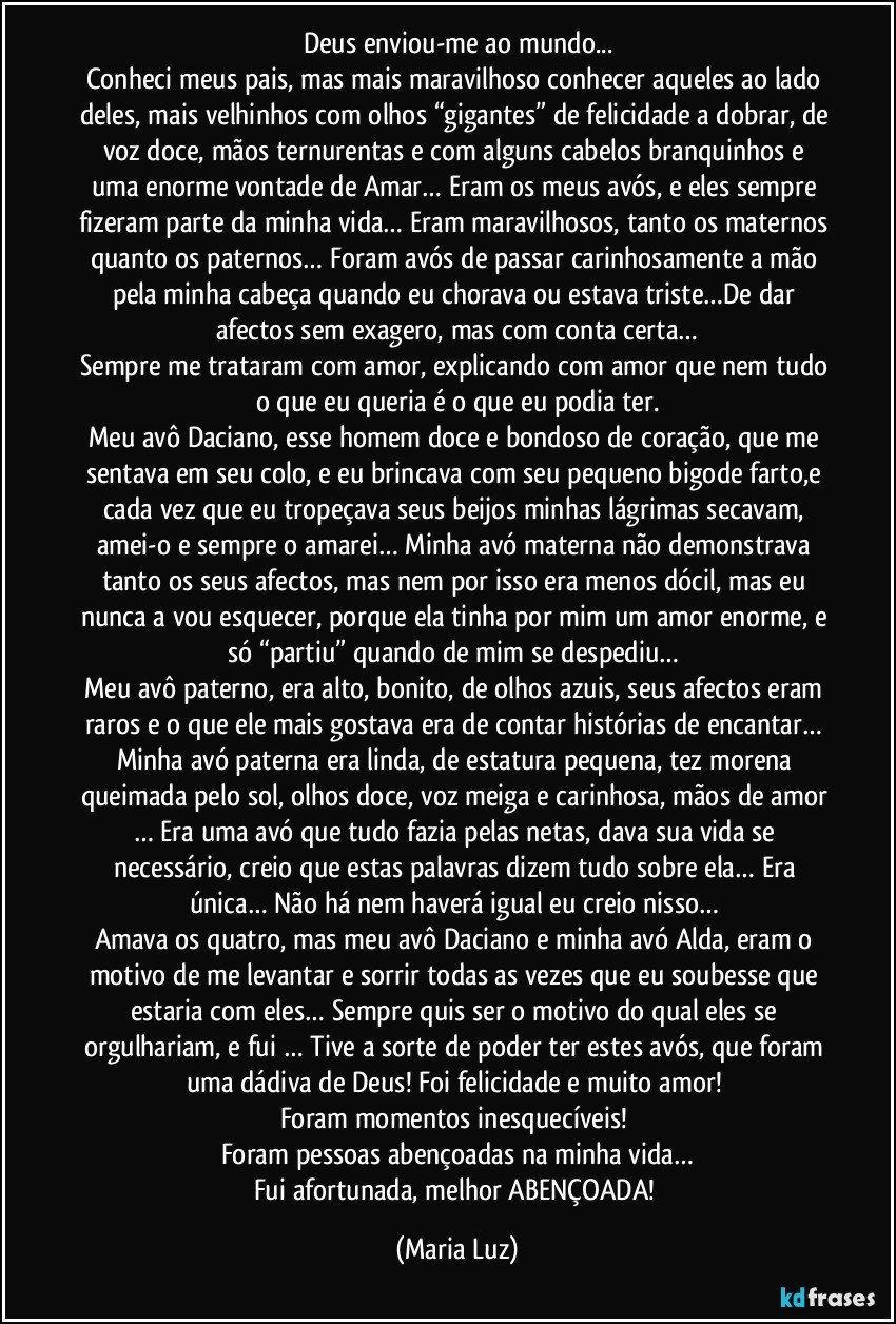 Deus enviou-me ao mundo...
Conheci meus pais, mas mais maravilhoso conhecer aqueles ao lado deles, mais velhinhos com olhos “gigantes” de felicidade a dobrar, de voz doce, mãos ternurentas e com alguns cabelos branquinhos e uma enorme vontade de Amar… Eram os meus avós, e eles sempre fizeram parte da minha vida… Eram maravilhosos, tanto os maternos quanto os paternos… Foram avós de passar carinhosamente a mão pela minha cabeça quando eu chorava ou estava triste…De dar afectos sem exagero, mas com conta certa…
Sempre me trataram com amor, explicando com amor que nem tudo o que eu queria é o que eu podia ter.
Meu avô Daciano, esse homem doce e bondoso de coração, que me sentava em seu colo, e eu brincava com seu pequeno bigode farto,e cada vez que eu tropeçava seus beijos minhas lágrimas secavam, amei-o e sempre o amarei… Minha avó materna não demonstrava tanto os seus afectos, mas nem por isso era menos dócil, mas eu nunca a vou esquecer, porque ela tinha por mim um amor enorme, e só “partiu” quando de mim se despediu… 
Meu avô paterno, era alto, bonito, de olhos azuis, seus afectos eram raros e o que ele mais gostava era de contar histórias de encantar… 
Minha avó paterna era linda, de estatura pequena, tez morena queimada pelo sol, olhos doce, voz meiga e carinhosa, mãos de amor … Era uma avó que tudo fazia pelas netas, dava sua vida se necessário, creio que estas palavras dizem tudo sobre ela… Era única… Não há nem haverá igual eu creio nisso… 
Amava os quatro, mas meu avô Daciano e minha avó Alda, eram o motivo de me levantar e sorrir todas as vezes que eu soubesse que estaria com eles… Sempre quis ser o motivo do qual eles se orgulhariam, e fui … Tive a sorte de poder ter estes avós, que foram uma dádiva de Deus! Foi felicidade e muito amor! 
Foram momentos inesquecíveis! 
Foram pessoas abençoadas na minha vida…
Fui afortunada, melhor ABENÇOADA! (Maria Luz)