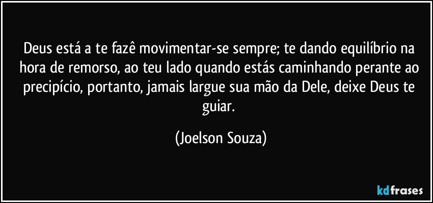 Deus está a te fazê movimentar-se sempre; te dando equilíbrio na hora de remorso, ao teu lado quando estás caminhando perante ao precipício, portanto, jamais largue sua mão da Dele, deixe Deus te guiar. (Joelson Souza)