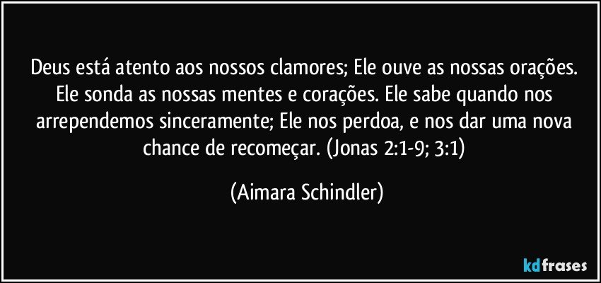 Deus está atento aos nossos clamores; Ele ouve as nossas orações. Ele sonda as nossas mentes e corações. Ele sabe quando nos arrependemos sinceramente; Ele nos perdoa, e nos dar uma nova chance de recomeçar. (Jonas 2:1-9; 3:1) (Aimara Schindler)