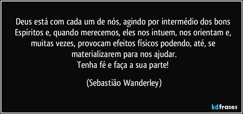 Deus está com cada um de nós, agindo por intermédio dos bons Espíritos e, quando merecemos, eles nos intuem, nos orientam e, muitas vezes, provocam efeitos físicos podendo, até, se materializarem para nos ajudar.
Tenha fé e faça a sua parte! (Sebastião Wanderley)