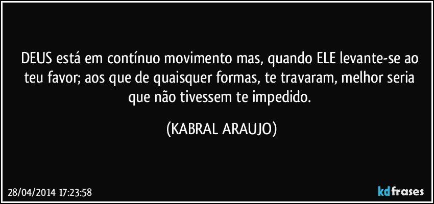 DEUS está em contínuo movimento mas, quando ELE levante-se ao teu favor; aos que de quaisquer formas, te travaram, melhor seria que não tivessem te impedido. (KABRAL ARAUJO)